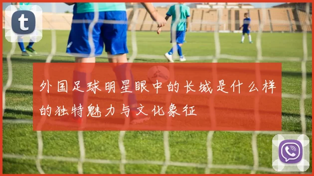 外国足球明星眼中的长城是什么样的独特魅力与文化象征