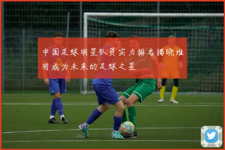中国足球明星队员实力排名揭晓谁将成为未来的足球之星