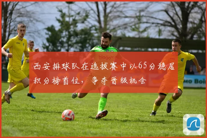 西安排球队在选拔赛中以65分稳居积分榜首位，争夺晋级机会