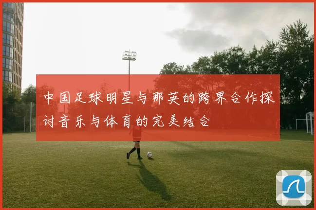 中国足球明星与那英的跨界合作探讨音乐与体育的完美结合