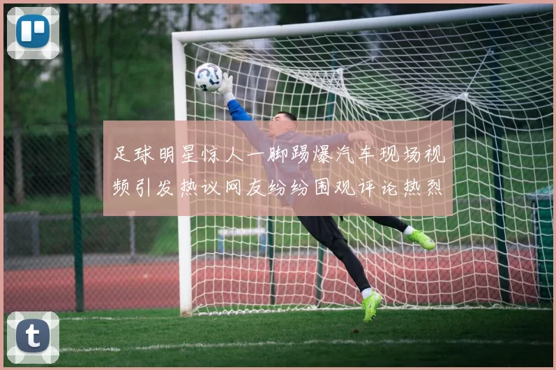 足球明星惊人一脚踢爆汽车现场视频引发热议网友纷纷围观评论热烈