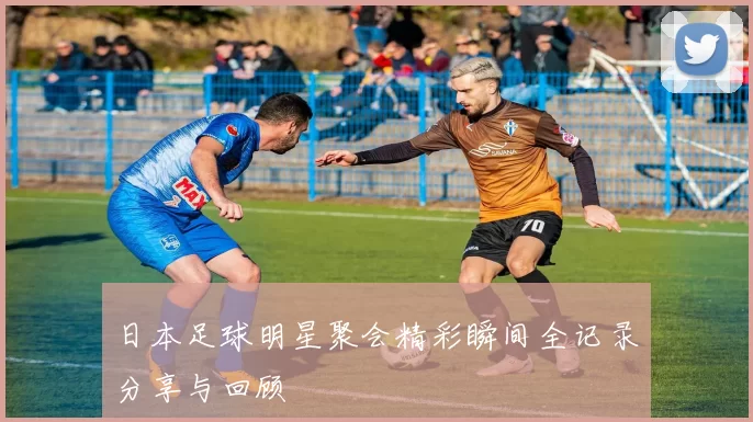 日本足球明星聚会精彩瞬间全记录分享与回顾