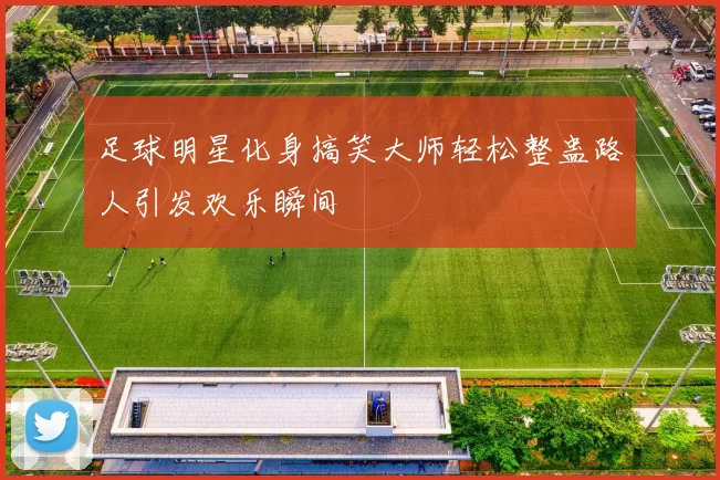 足球明星化身搞笑大师轻松整蛊路人引发欢乐瞬间
