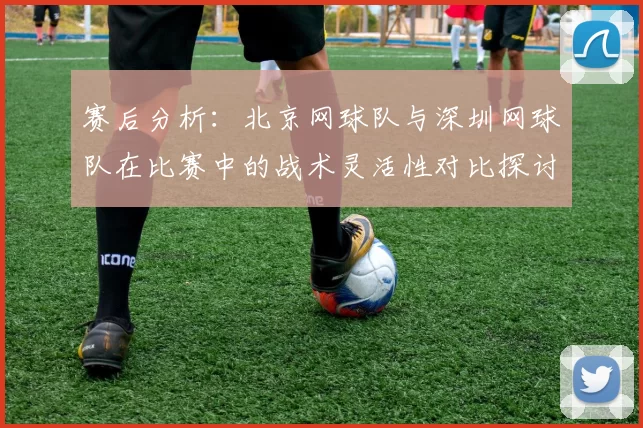赛后分析：北京网球队与深圳网球队在比赛中的战术灵活性对比探讨