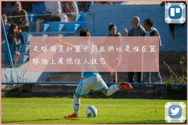 足球明星扣篮子引发热议是谁在篮球场上展现惊人技艺