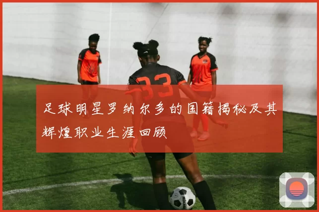 足球明星罗纳尔多的国籍揭秘及其辉煌职业生涯回顾