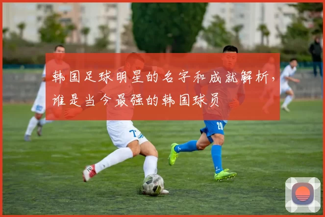 韩国足球明星的名字和成就解析，谁是当今最强的韩国球员
